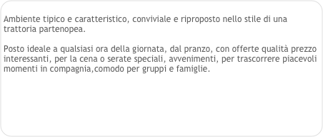 
Ambiente tipico e caratteristico, conviviale e riproposto nello stile di una trattoria partenopea. 

Posto ideale a qualsiasi ora della giornata, dal pranzo, con offerte qualità prezzo interessanti, per la cena o serate speciali, avvenimenti, per trascorrere piacevoli momenti in compagnia,comodo per gruppi e famiglie. 