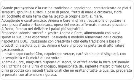 
Grande protagonista è la cucina tradizionale napoletana, caratterizzata da piatti semplici, genuini e gustosi a base di pesce, frutti di mare e crostacei, fiore all’occhiello di una terra che ha legato le proprie sorti al mare. 
Accogliente e caratteristico, Anema e Core vi offrirà l’occasione di gustare la 
vera pizza d’autore Napoletana, opera del nostro affermato maestro pizzaiolo 
Alfredo, famoso nel deliziare i palati più sopraffini. 
Francesco Iadonisi tornerà a gestire Anema e Core, alimentando con nuovi 
spunti la sua lunga esperienza. Seguendo il modello alimentare della cucina 
napoletana DOC, utilizzando con creatività i cibi della tradizione a base di prodotti di assoluta qualità, Anima e Core vi proporrà pietanze di alto valore gastronomico. 
Il nostro capo cucina Ciro, napoletano verace, darà vita a piatti singolari, con 
la semplicità e l’unicità di una volta. 
Anema e Core, magnifica dispensa di sapori, vi offrirà anche la birra artigianale 
dell’Officina della Birra di Bioggio, impersonata dal sapiente mastro birraio Eric, 
birra prodotta con metodi tradizionali che ne esaltano tutte le qualità, preparata 
e pensata con attenzione rigorosa.
