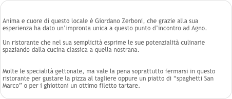 

Anima e cuore di questo locale è Giordano Zerboni, che grazie alla sua esperienza ha dato un’impronta unica a questo punto d’incontro ad Agno.

Un ristorante che nel sua semplicità esprime le sue potenzialità culinarie spaziando dalla cucina classica a quella nostrana.


Molte le specialità gettonate, ma vale la pena soprattutto fermarsi in questo ristorante per gustare la pizza al tagliere oppure un piatto di “spaghetti San Marco” o per i ghiottoni un ottimo filetto tartare. 