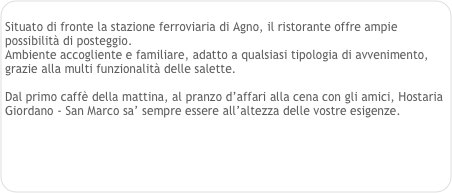 
Situato di fronte la stazione ferroviaria di Agno, il ristorante offre ampie possibilità di posteggio.
Ambiente accogliente e familiare, adatto a qualsiasi tipologia di avvenimento, grazie alla multi funzionalità delle salette.

Dal primo caffè della mattina, al pranzo d’affari alla cena con gli amici, Hostaria
Giordano - San Marco sa’ sempre essere all’altezza delle vostre esigenze.

