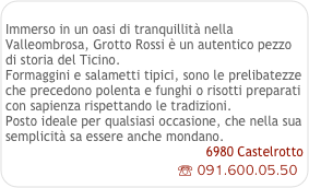  
Immerso in un oasi di tranquillità nella Valleombrosa, Grotto Rossi è un autentico pezzo di storia del Ticino.
Formaggini e salametti tipici, sono le prelibatezze che precedono polenta e funghi o risotti preparati con sapienza rispettando le tradizioni.
Posto ideale per qualsiasi occasione, che nella sua semplicità sa essere anche mondano.
6980 Castelrotto
☏ 091.600.05.50
