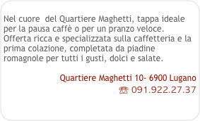 
Nel cuore  del Quartiere Maghetti, tappa ideale per la pausa caffè o per un pranzo veloce.
Offerta ricca e specializzata sulla caffetteria e la prima colazione, completata da piadine romagnole per tutti i gusti, dolci e salate.

Quartiere Maghetti 10- 6900 Lugano
☏ 091.922.27.37
