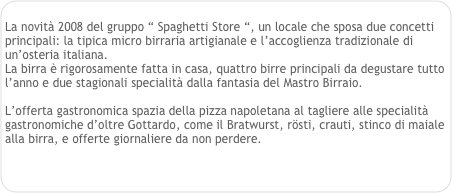 
La novità 2008 del gruppo “ Spaghetti Store “, un locale che sposa due concetti principali: la tipica micro birraria artigianale e l’accoglienza tradizionale di un’osteria italiana.
La birra è rigorosamente fatta in casa, quattro birre principali da degustare tutto l’anno e due stagionali specialità dalla fantasia del Mastro Birraio.

L’offerta gastronomica spazia della pizza napoletana al tagliere alle specialità gastronomiche d’oltre Gottardo, come il Bratwurst, rösti, crauti, stinco di maiale alla birra, e offerte giornaliere da non perdere.
