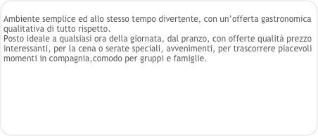 
Ambiente semplice ed allo stesso tempo divertente, con un’offerta gastronomica qualitativa di tutto rispetto.
Posto ideale a qualsiasi ora della giornata, dal pranzo, con offerte qualità prezzo interessanti, per la cena o serate speciali, avvenimenti, per trascorrere piacevoli momenti in compagnia,comodo per gruppi e famiglie. 