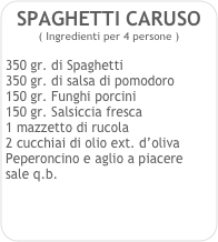 SPAGHETTI CARUSO    
( Ingredienti per 4 persone ) 

350 gr. di Spaghetti
350 gr. di salsa di pomodoro
150 gr. Funghi porcini
150 gr. Salsiccia fresca
1 mazzetto di rucola
2 cucchiai di olio ext. d’oliva
Peperoncino e aglio a piacere
sale q.b. 
 