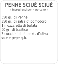 PENNE SCIUÈ SCIUÈ   
( Ingredienti per 4 persone )

350 gr. di Penne
350 gr. di salsa di pomodoro
1 mozzarella di bufala
50 gr. di basilico
2 cucchiai di olio ext. d’oliva
sale e pepe q.b. 
 