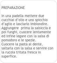 
PREPARAZIONE

In una padella mettere due cucchiai d’olio e uno spicchio d’aglio e lasciarlo imbiondire.
Aggiungere  prima la salsiccia e poi funghi, cuocere lentamente ed infine legare con la salsa di pomodoro e le spezie.
Cuocere la pasta al dente, saltarla con la salsa e servire con la rucola tritata fresca in superfice.