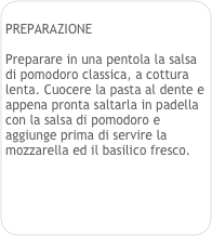 
PREPARAZIONE

Preparare in una pentola la salsa di pomodoro classica, a cottura lenta. Cuocere la pasta al dente e appena pronta saltarla in padella con la salsa di pomodoro e aggiunge prima di servire la mozzarella ed il basilico fresco.