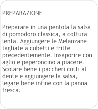 
PREPARAZIONE

Preparare in una pentola la salsa di pomodoro classica, a cottura lenta. Aggiungere le Melanzane tagliate a cubetti e fritte precedentemente. Insaporire con aglio e peperoncino a piacere.
Scolare bene i paccheri cotti al dente e aggiungere la salsa, legare bene infine con la panna fresca.