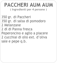 PACCHERI AUM AUM    
( Ingredienti per 4 persone )

350 gr. di Paccheri
350 gr. di salsa di pomodoro
2 Melanzane
2 dl di Panna fresca
Peperoncino e aglio a piacere
2 cucchiai di olio ext. d’oliva
sale e pepe q.b. 
